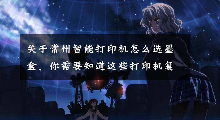 关于常州智能打印机怎么选墨盒，你需要知道这些打印机复印机耗材有哪些 打印耗材选购及使用指南