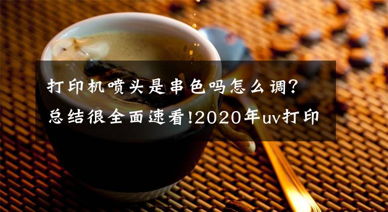 打印机喷头是串色吗怎么调?总结很全面速看!2020年uv打印机喷头维修方法