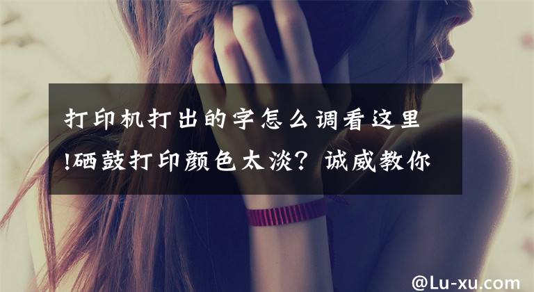 打印机打出的字怎么调看这里!硒鼓打印颜色太淡？诚威教你调整打印浓度