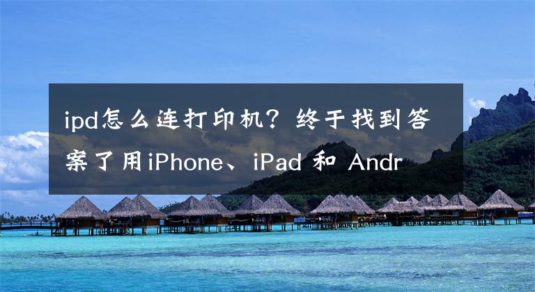 ipd怎么连打印机？终于找到答案了用iPhone、iPad 和 Android手机或平板电脑实现无线打印扫描操作