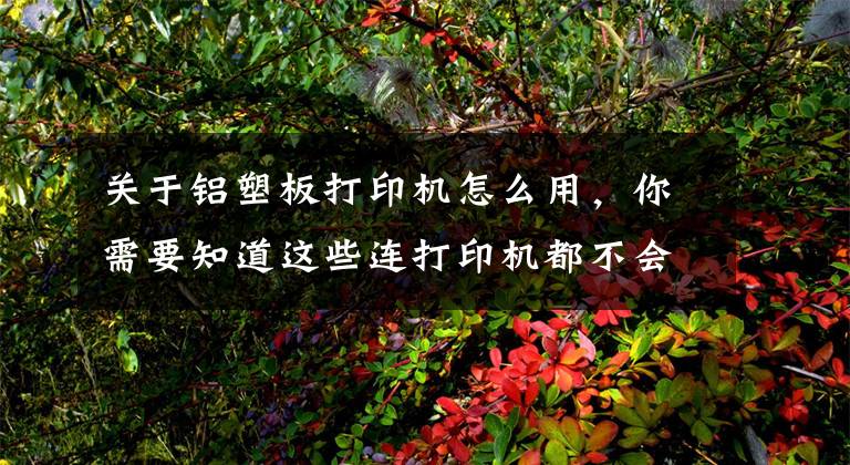 关于铝塑板打印机怎么用，你需要知道这些连打印机都不会用，你还怎么在办公室混？基础中的基础，新手小白
