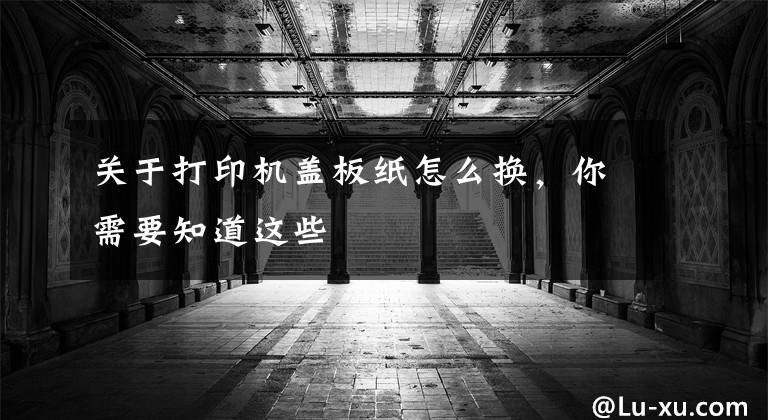 关于打印机盖板纸怎么换，你需要知道这些
