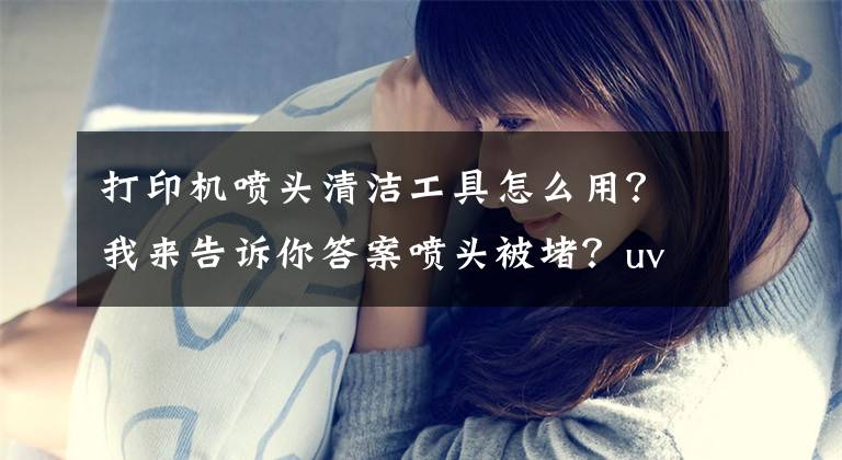 打印机喷头清洁工具怎么用？我来告诉你答案喷头被堵？uv打印机喷头的清洁方法