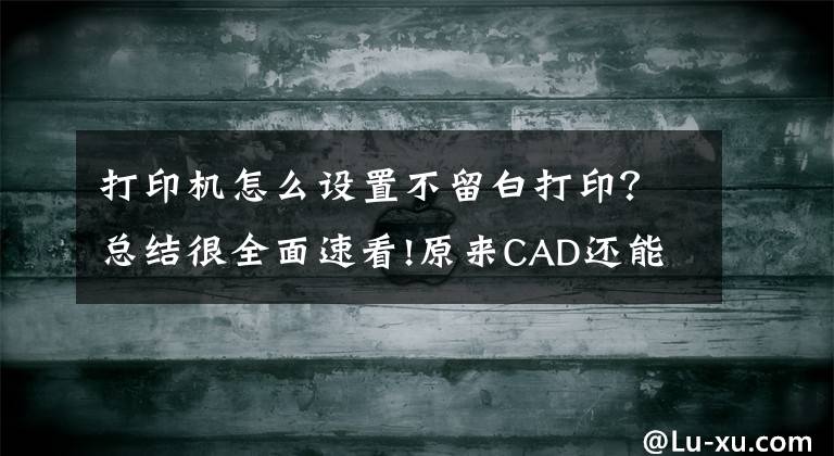 打印机怎么设置不留白打印？总结很全面速看!原来CAD还能这么打印？批量打印了解一下？1分钟打印100张