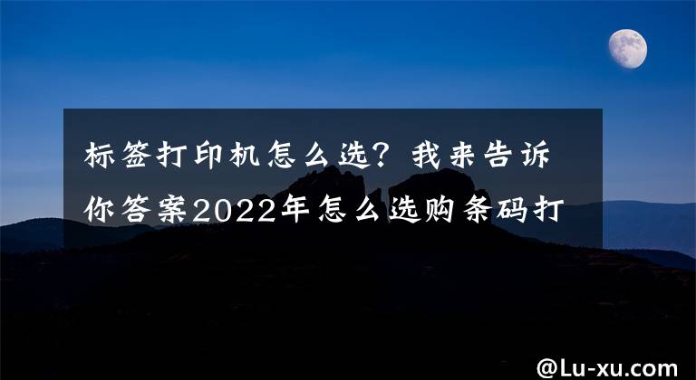 标签打印机怎么选?我来告诉你答案2022年怎么选购条码打印机?