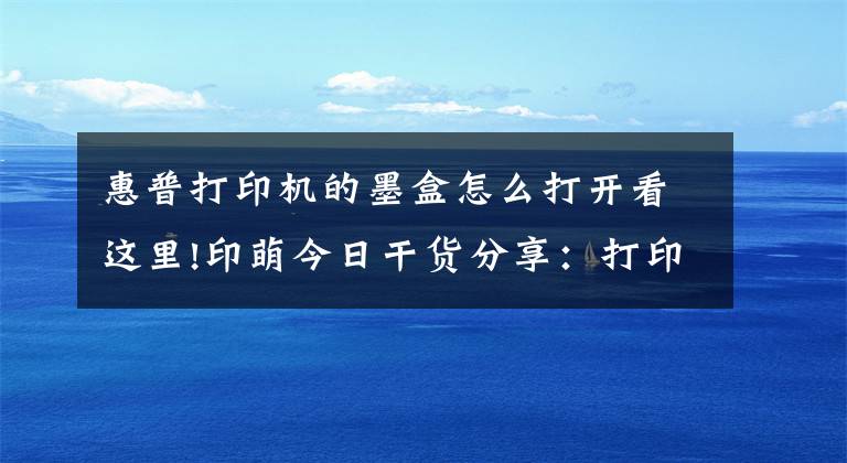 惠普打印机的墨盒怎么打开看这里!印萌今日干货分享:打印机耗材十问,让你轻松解决耗材难题