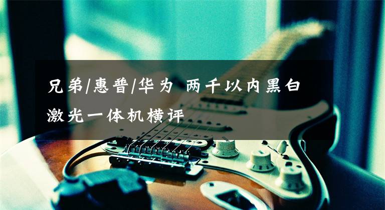 兄弟/惠普/华为 两千以内黑白激光一体机横评