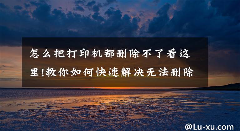 怎么把打印机都删除不了看这里!教你如何快速解决无法删除打印任务的办法