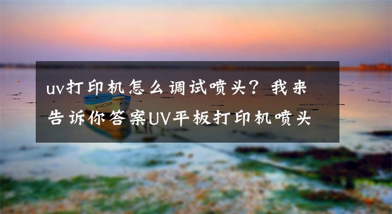 uv打印机怎么调试喷头？我来告诉你答案UV平板打印机喷头你真的会保养吗