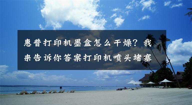 惠普打印机墨盒怎么干燥？我来告诉你答案打印机喷头堵塞不用慌！喷墨打印机“堵头”解决有方