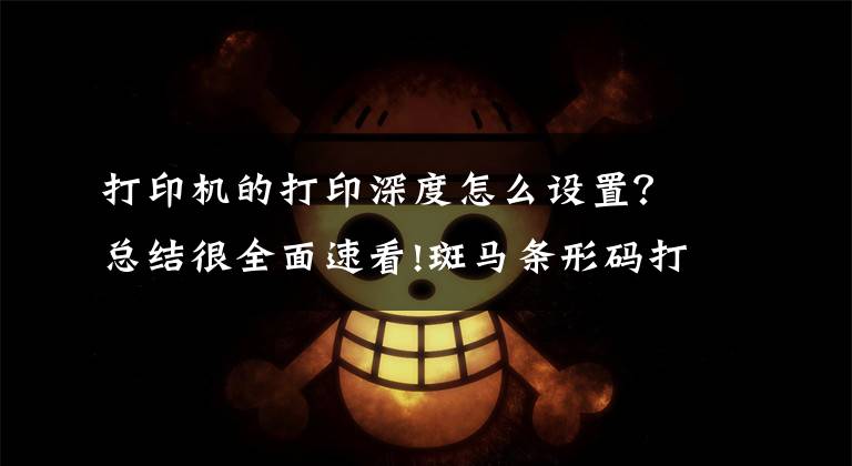打印机的打印深度怎么设置?总结很全面速看!斑马条形码打印机打印不清晰怎么办