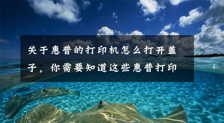关于惠普的打印机怎么打开盖子,你需要知道这些惠普打印机加墨教程:老司机教你