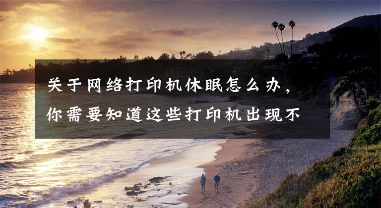 关于网络打印机休眠怎么办，你需要知道这些打印机出现不能打印必须重启才能打印一次等假死现象的解决方法