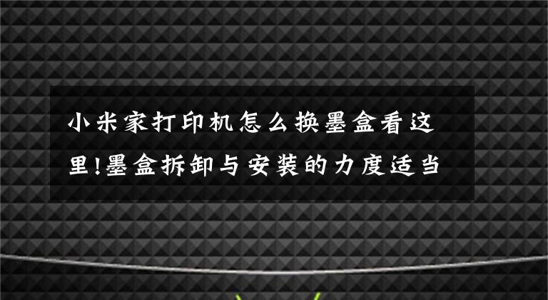 小米家打印机怎么换墨盒看这里!墨盒拆卸与安装的力度适当就好,不能大力推动支架