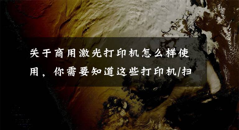 关于商用激光打印机怎么样使用,你需要知道这些打印机/扫描仪等办公设备的使用与保养方式,你学会了吗?