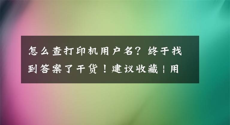 怎么查打印机用户名?终于找到答案了干货!建议收藏 | 用户常见问题解答第一期