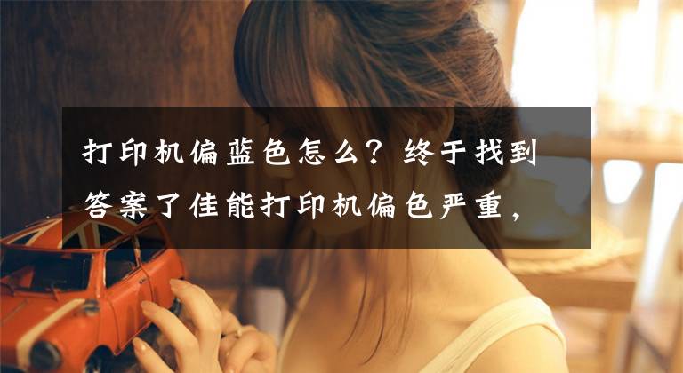 打印机偏蓝色怎么？终于找到答案了佳能打印机偏色严重，怎么解决？