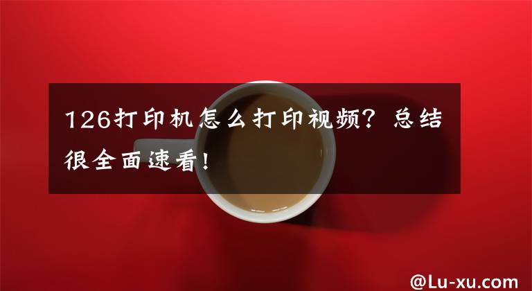 126打印机怎么打印视频？总结很全面速看!