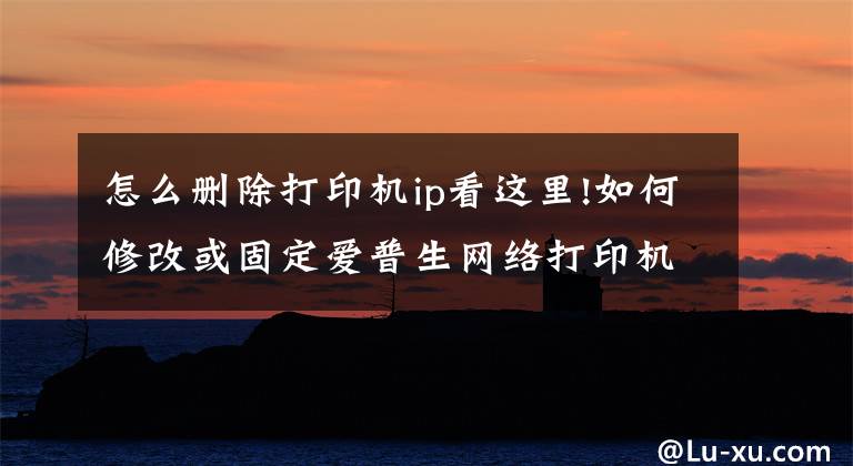怎么删除打印机ip看这里!如何修改或固定爱普生网络打印机或网络扫描仪的IP地址？