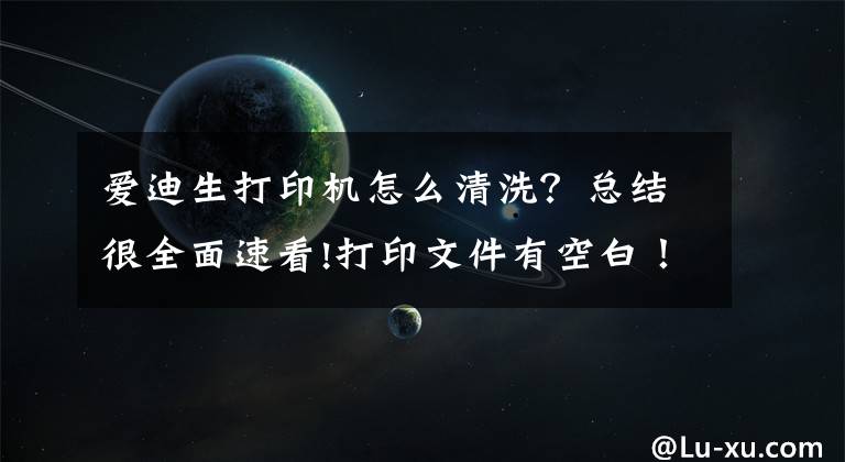 爱迪生打印机怎么清洗？总结很全面速看!打印文件有空白！打印机坏了吗？其实彩色打印机磁头可以清洗