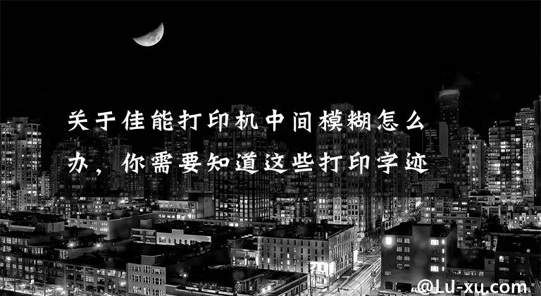 关于佳能打印机中间模糊怎么办,你需要知道这些打印字迹模糊还脱色?你可能买到假的硒鼓