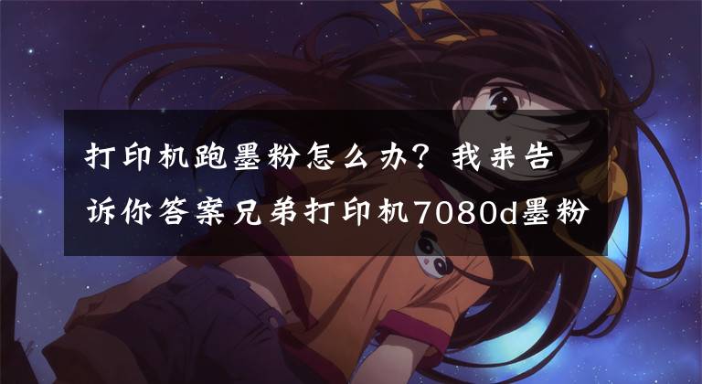 打印机跑墨粉怎么办？我来告诉你答案兄弟打印机7080d墨粉提示消除方法
