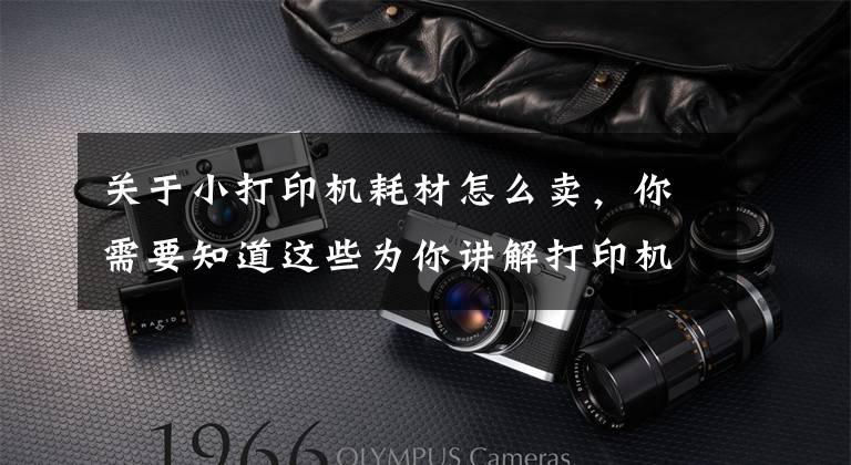 关于小打印机耗材怎么卖，你需要知道这些为你讲解打印机租赁手把手教你购买打印耗材