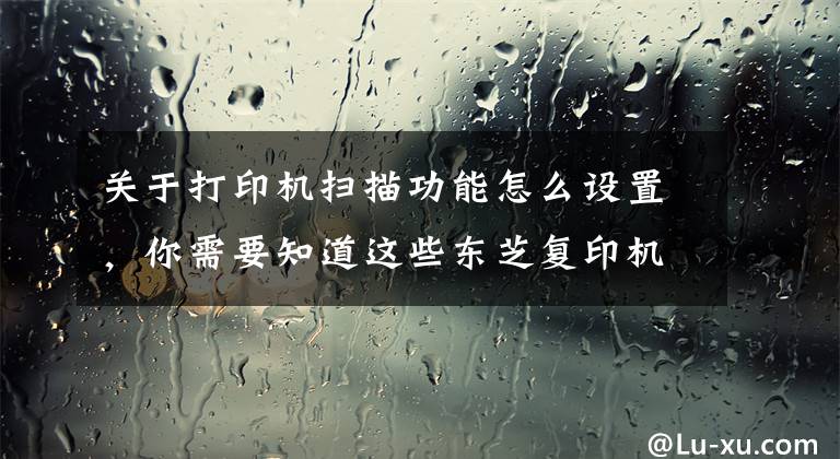 关于打印机扫描功能怎么设置，你需要知道这些东芝复印机扫描到个人电脑操作与设置