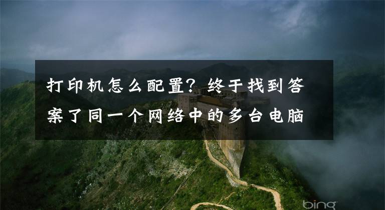 打印机怎么配置?终于找到答案了同一个网络中的多台电脑,如何快速配置共享打印机。(windows)