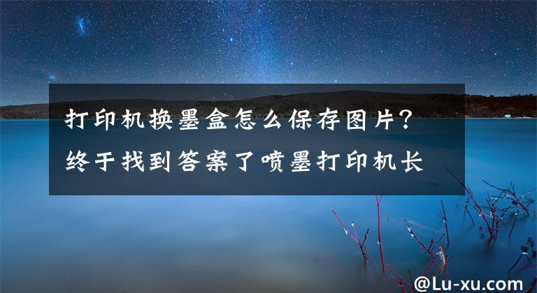 打印机换墨盒怎么保存图片？终于找到答案了喷墨打印机长时间不用，墨盒该怎么储存？