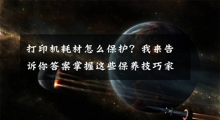 打印机耗材怎么保护？我来告诉你答案掌握这些保养技巧家里的打印机能多用十年
