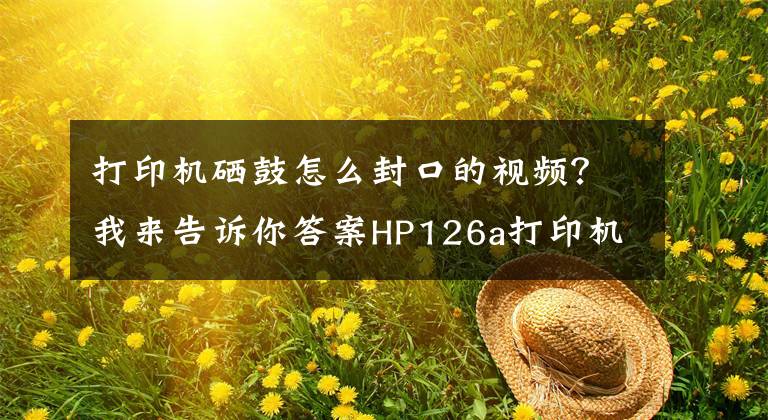 打印机硒鼓怎么封口的视频?我来告诉你答案HP126a打印机开箱