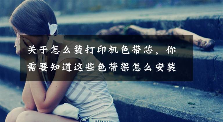 关于怎么装打印机色带芯,你需要知道这些色带架怎么安装 发票打印机色带架怎么换