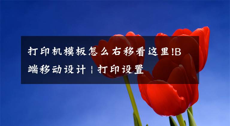 打印机模板怎么右移看这里!B端移动设计 | 打印设置