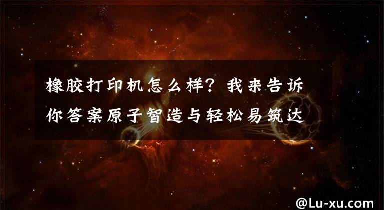橡胶打印机怎么样？我来告诉你答案原子智造与轻松易筑达成合作