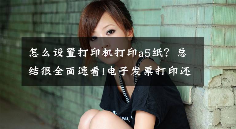 怎么设置打印机打印a5纸？总结很全面速看!电子发票打印还用A4？赶紧换A5/B5，整齐又美观