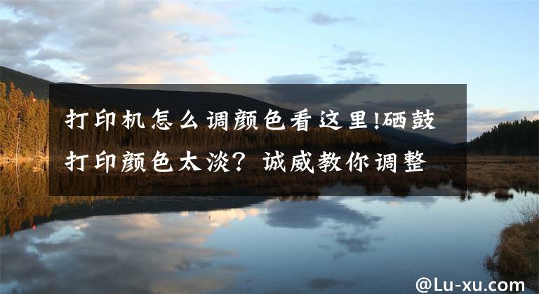 打印机怎么调颜色看这里!硒鼓打印颜色太淡？诚威教你调整打印浓度