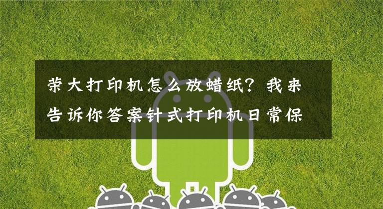 荣大打印机怎么放蜡纸?我来告诉你答案针式打印机日常保养和维护总结-杭州华力技术学校