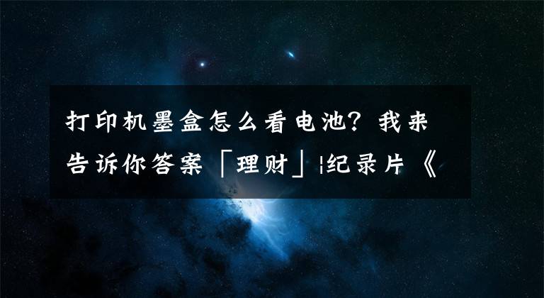 打印机墨盒怎么看电池?我来告诉你答案「理财」|纪录片《无节制消费的元凶》