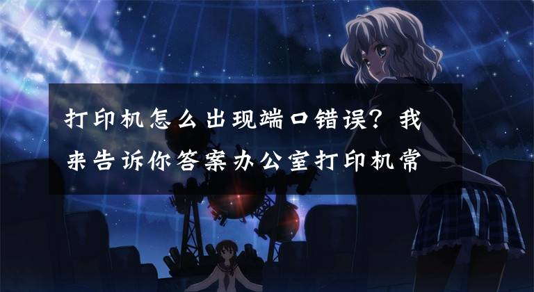 打印机怎么出现端口错误?我来告诉你答案办公室打印机常见连接方式及基本故障处理方法