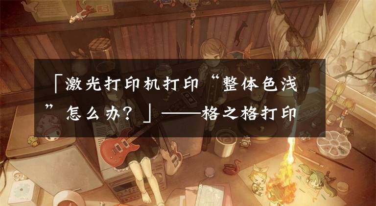 「激光打印机打印“整体色浅”怎么办？」——格之格打印小知识