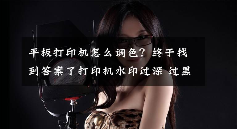 平板打印机怎么调色？终于找到答案了打印机水印过深 过黑这么调整？
