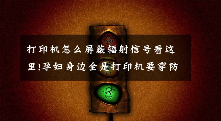 打印机怎么屏蔽辐射信号看这里!孕妇身边全是打印机要穿防辐射服吗