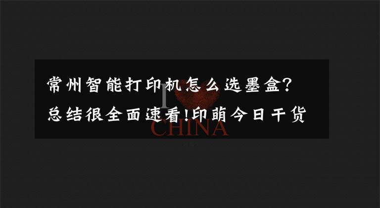 常州智能打印机怎么选墨盒?总结很全面速看!印萌今日干货分享:打印机耗材十问,让你轻松解决耗材难题