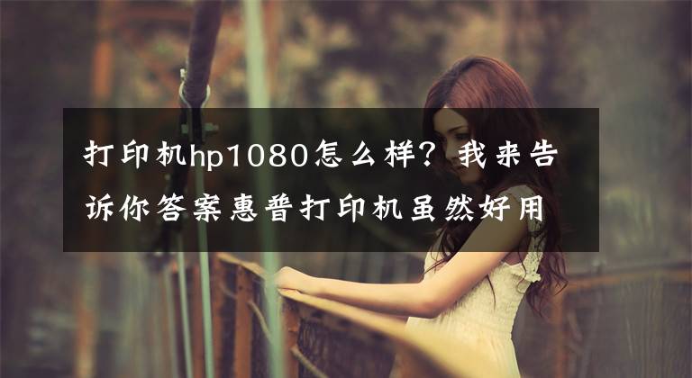 打印机hp1080怎么样?我来告诉你答案惠普打印机虽然好用,但其也有三宗罪
