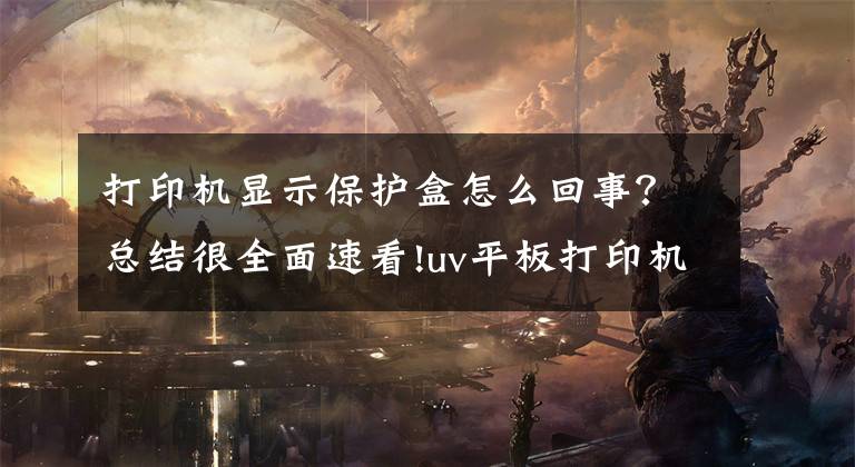打印机显示保护盒怎么回事?总结很全面速看!uv平板打印机保护瓶进墨水解决办法