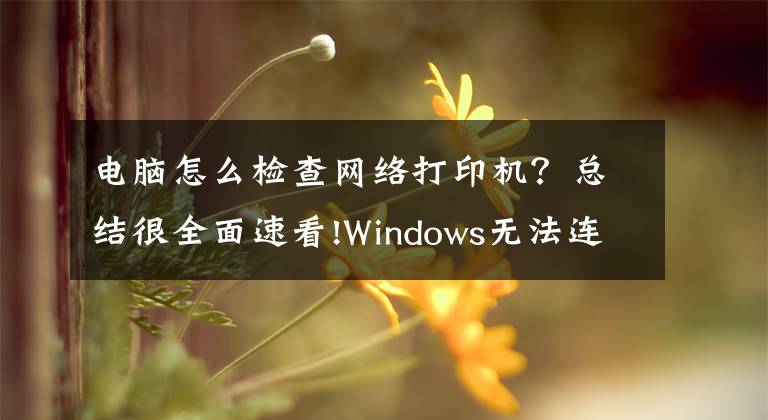 电脑怎么检查网络打印机？总结很全面速看!Windows无法连接到打印机，请检查打印机名并重试，的解决方法