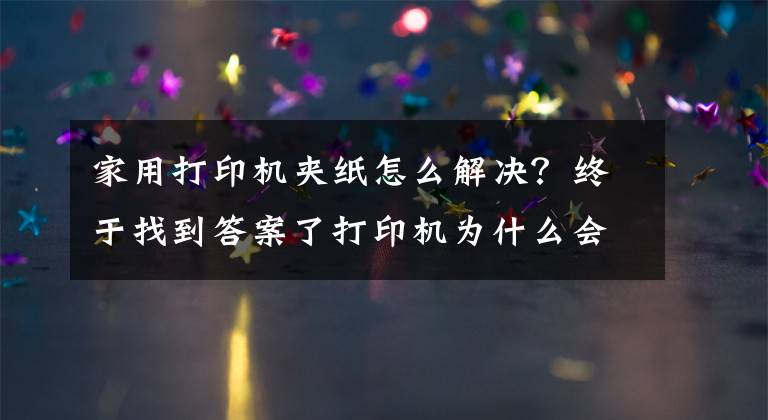 家用打印机夹纸怎么解决?终于找到答案了打印机为什么会发生卡纸?这几点你要清楚