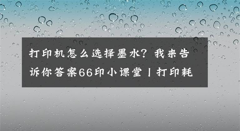 打印机怎么选择墨水？我来告诉你答案66印小课堂丨打印耗材知多少