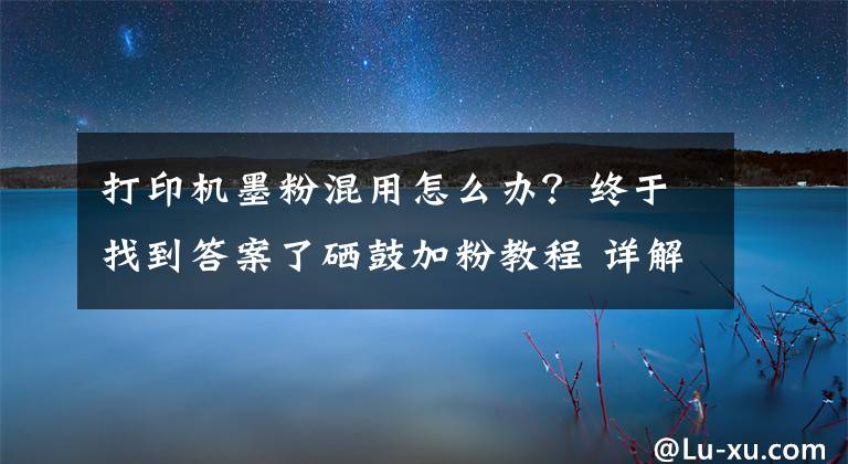 打印机墨粉混用怎么办?终于找到答案了硒鼓加粉教程 详解打印机硒鼓加粉